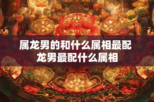 属龙男的和什么属相最配 龙男最配什么属相