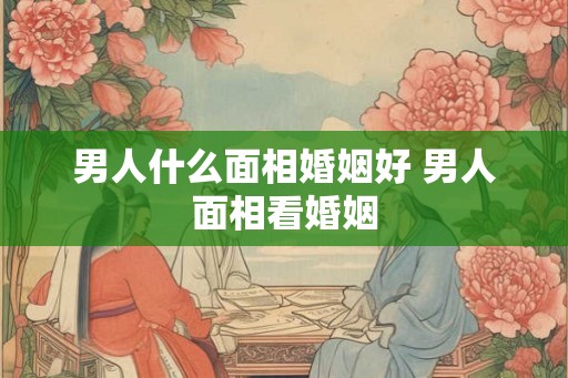 男人什么面相婚姻好 男人面相看婚姻