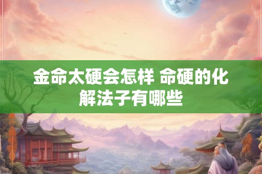 金命太硬会怎样 命硬的化解法子有哪些