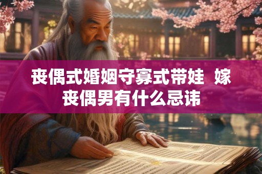 丧偶式婚姻守寡式带娃  嫁丧偶男有什么忌讳