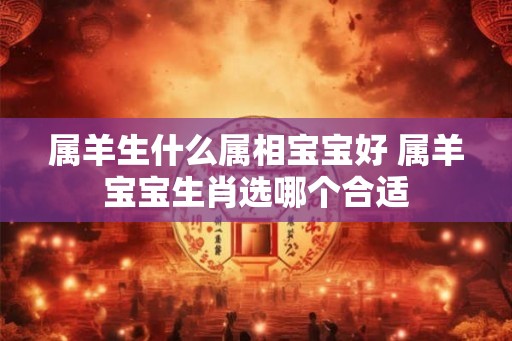 属羊生什么属相宝宝好 属羊宝宝生肖选哪个合适