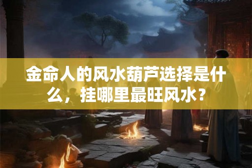 金命人的风水葫芦选择是什么，挂哪里最旺风水？