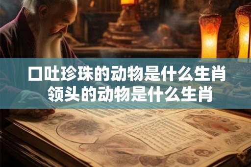 口吐珍珠的动物是什么生肖  领头的动物是什么生肖