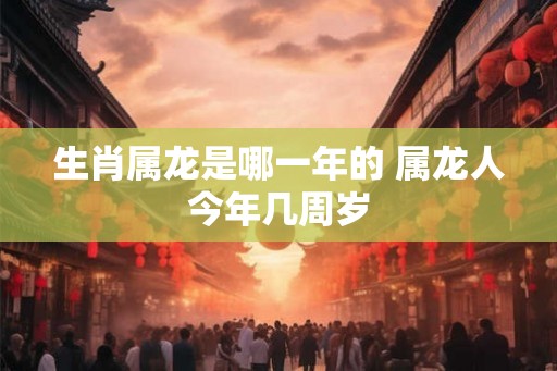 生肖属龙是哪一年的 属龙人今年几周岁