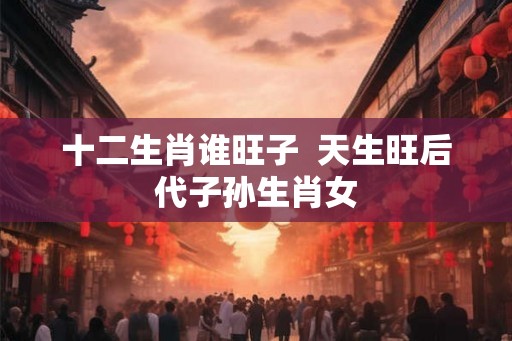 十二生肖谁旺子  天生旺后代子孙生肖女