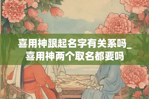 喜用神跟起名字有关系吗_喜用神两个取名都要吗 喜用神跟起名字有关系吗_喜用神两个取名都要吗