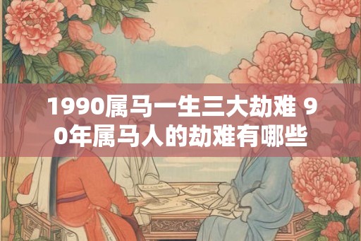 1990属马一生三大劫难 90年属马人的劫难有哪些
