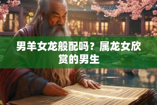 男羊女龙般配吗？属龙女欣赏的男生