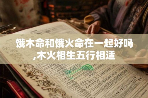 饿木命和饿火命在一起好吗,木火相生五行相适 饿木命和饿火命在一起好吗,木火相生五行相适
