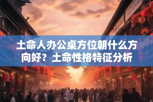 土命人办公桌方位朝什么方向好?土命性格特征分析 土命人办公桌方位朝什么方向好?土命性格特征分析