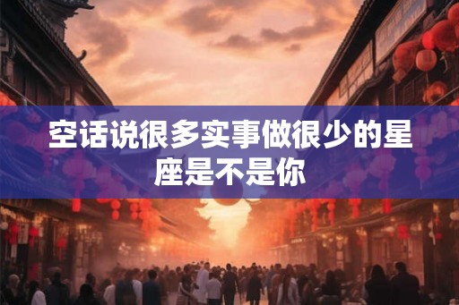 空话说很多实事做很少的星座是不是你 空话说很多实事做很少的星座是不是你
