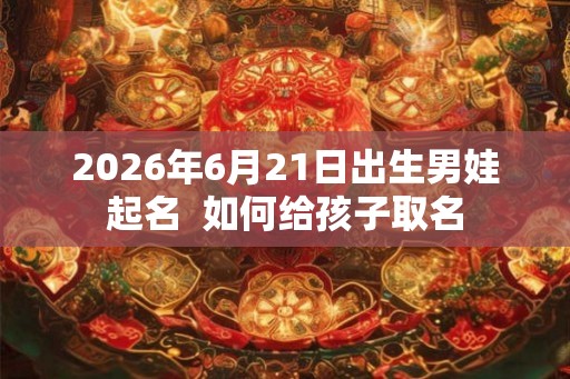 2026年6月21日出生男娃起名  如何给孩子取名