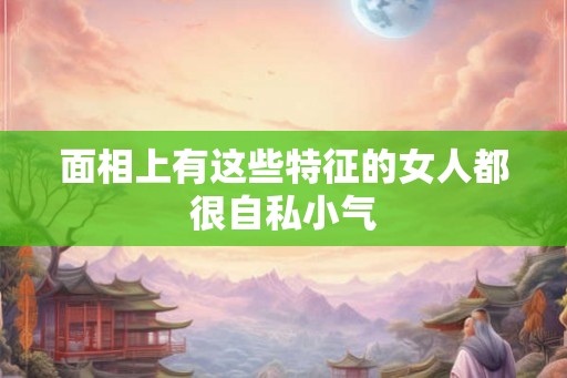 面相上有这些特征的女人都很自私小气 面相上有这些特征的女人都很自私小气