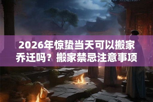 2026年惊蛰当天可以搬家乔迁吗?搬家禁忌注意事项? 2026年惊蛰当天可以搬家乔迁吗?搬家禁忌注意事项?