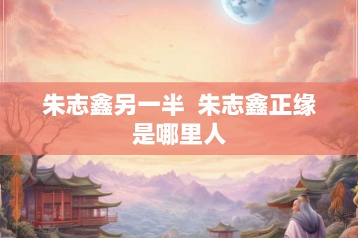 朱志鑫另一半  朱志鑫正缘是哪里人