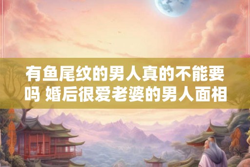 有鱼尾纹的男人真的不能要吗 婚后很爱老婆的男人面相