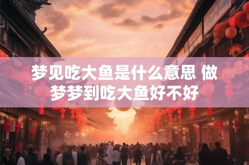 梦见吃大鱼是什么意思 做梦梦到吃大鱼好不好