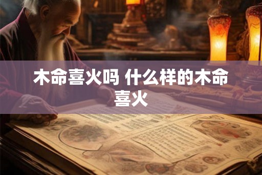 木命喜火吗 什么样的木命喜火 木命喜火吗 什么样的木命喜火
