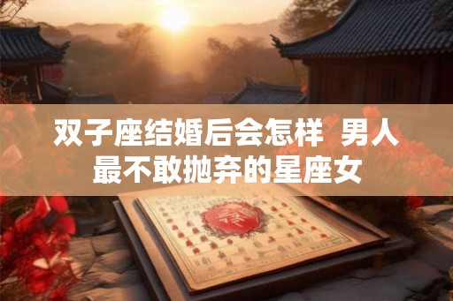 双子座结婚后会怎样  男人最不敢抛弃的星座女