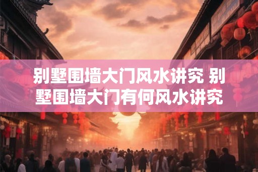 别墅围墙大门风水讲究 别墅围墙大门有何风水讲究