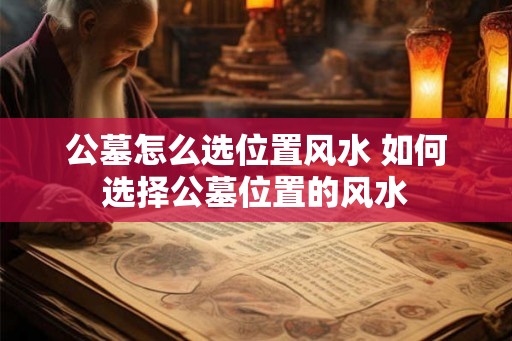 公墓怎么选位置风水 如何选择公墓位置的风水 公墓怎么选位置风水 如何选择公墓位置的风水