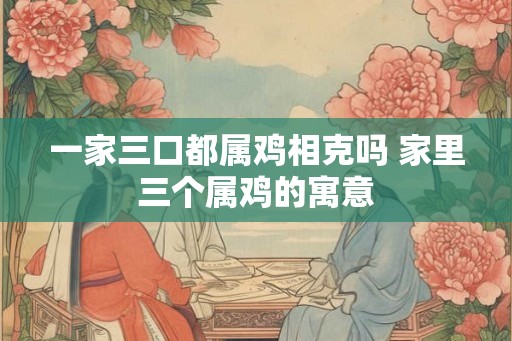 一家三口都属鸡相克吗 家里三个属鸡的寓意