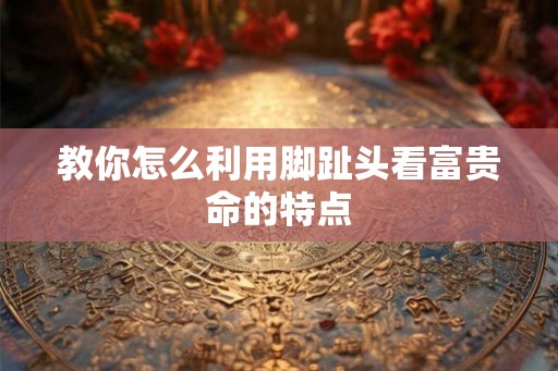 教你怎么利用脚趾头看富贵命的特点
