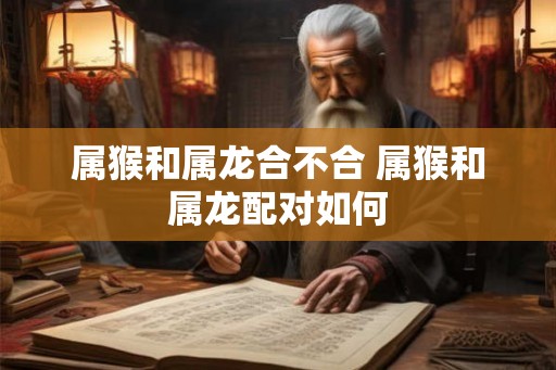 属猴和属龙合不合 属猴和属龙配对如何 属猴和属龙合不合 属猴和属龙配对如何