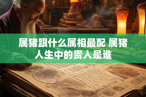 属猪跟什么属相最配 属猪人生中的贵人是谁