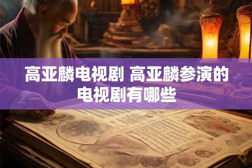 高亚麟电视剧 高亚麟参演的电视剧有哪些