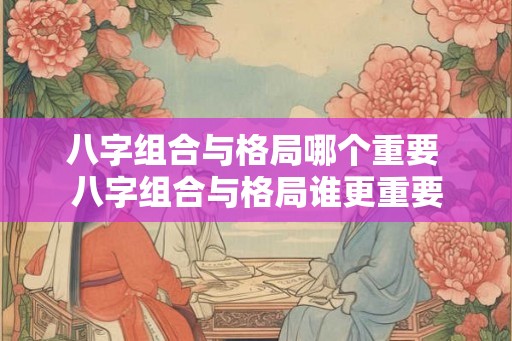 八字组合与格局哪个重要 八字组合与格局谁更重要