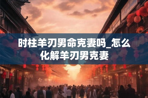 时柱羊刃男命克妻吗_怎么化解羊刃男克妻