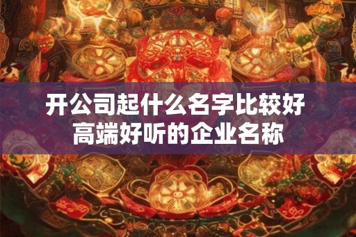 开公司起什么名字比较好 高端好听的企业名称