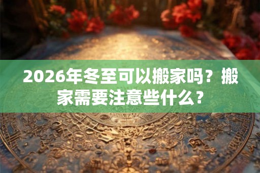 2026年冬至可以搬家吗？搬家需要注意些什么？