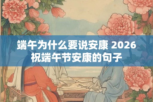 端午为什么要说安康 2026祝端午节安康的句子 端午为什么要说安康 2026祝端午节安康的句子