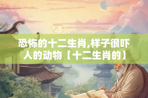 恐怖的十二生肖,样子很吓人的动物【十二生肖的】