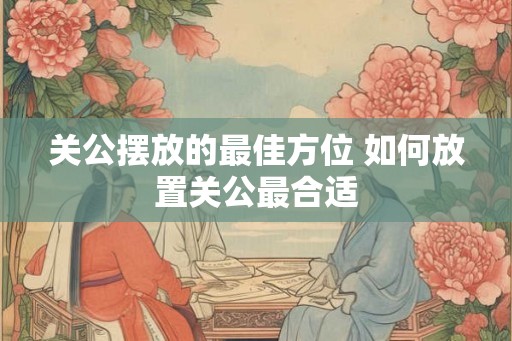 关公摆放的最佳方位 如何放置关公最合适