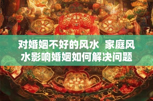 对婚姻不好的风水 家庭风水影响婚姻如何解决问题 对婚姻不好的风水 家庭风水影响婚姻如何解决问题