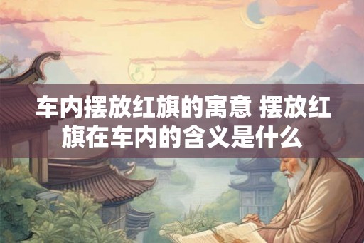 车内摆放红旗的寓意 摆放红旗在车内的含义是什么