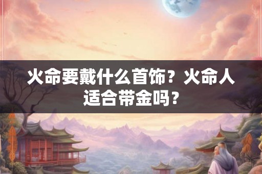 火命要戴什么首饰？火命人适合带金吗？