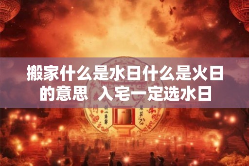 搬家什么是水日什么是火日的意思  入宅一定选水日