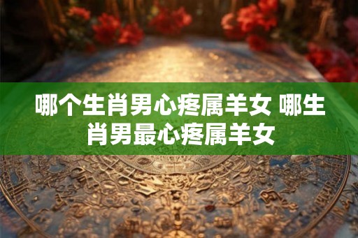 哪个生肖男心疼属羊女 哪生肖男最心疼属羊女