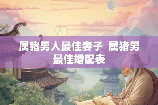属猪男人最佳妻子 属猪男最佳婚配表 属猪男人最佳妻子 属猪男最佳婚配表