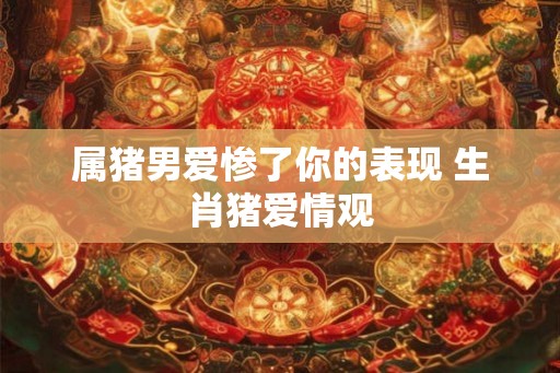 属猪男爱惨了你的表现 生肖猪爱情观