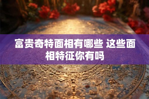 富贵奇特面相有哪些 这些面相特征你有吗