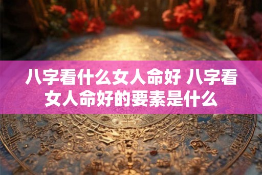 八字看什么女人命好 八字看女人命好的要素是什么