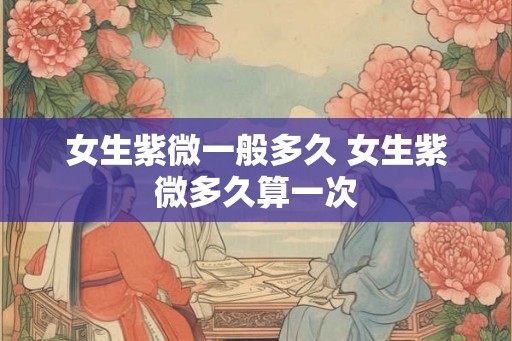女生紫微一般多久 女生紫微多久算一次