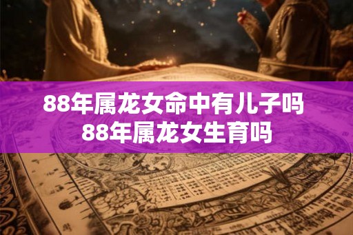 88年属龙女命中有儿子吗 88年属龙女生育吗 88年属龙女命中有儿子吗 88年属龙女生育吗