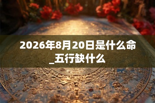 2026年8月20日是什么命_五行缺什么 2026年8月20日是什么命_五行缺什么