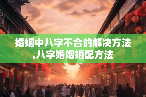 婚姻中八字不合的解决方法,八字婚姻婚配方法